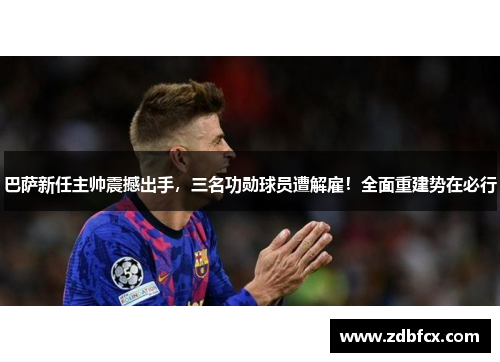 巴萨新任主帅震撼出手，三名功勋球员遭解雇！全面重建势在必行