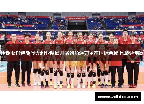 伊朗女排迎战澳大利亚队展开激烈角逐力争在国际赛场上取得佳绩