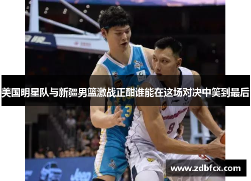 美国明星队与新疆男篮激战正酣谁能在这场对决中笑到最后