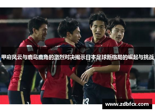 甲府风云与鹿岛鹿角的激烈对决揭示日本足球新格局的崛起与挑战