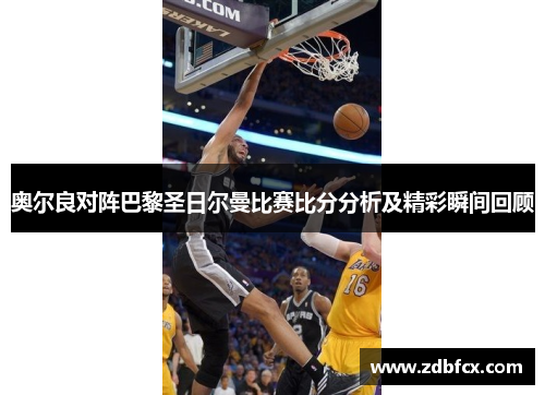奥尔良对阵巴黎圣日尔曼比赛比分分析及精彩瞬间回顾